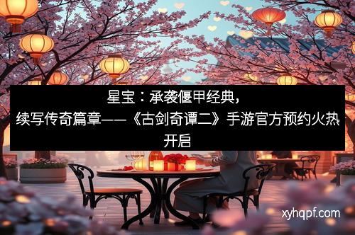星宝：承袭偃甲经典，续写传奇篇章——《古剑奇谭二》手游官方预约火热开启